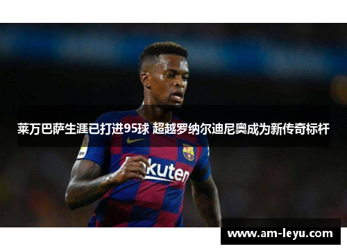 莱万巴萨生涯已打进95球 超越罗纳尔迪尼奥成为新传奇标杆