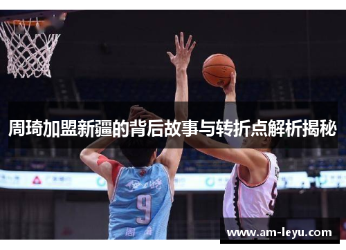 周琦加盟新疆的背后故事与转折点解析揭秘
