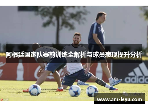 阿根廷国家队赛前训练全解析与球员表现提升分析