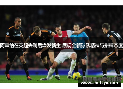 阿森纳在英超失利后焕发新生 展现全新球队精神与拼搏态度
