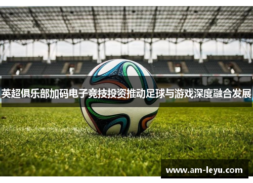 英超俱乐部加码电子竞技投资推动足球与游戏深度融合发展