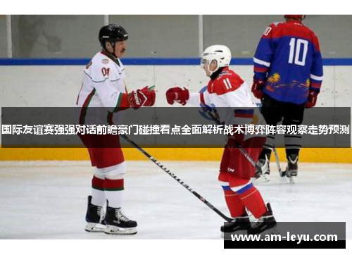 国际友谊赛强强对话前瞻豪门碰撞看点全面解析战术博弈阵容观察走势预测