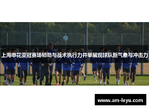 上海申花亚冠赛场韧劲与战术执行力并举展现球队新气象与冲击力