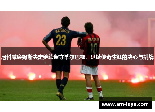 尼科威廉姆斯决定继续留守毕尔巴鄂，延续传奇生涯的决心与挑战