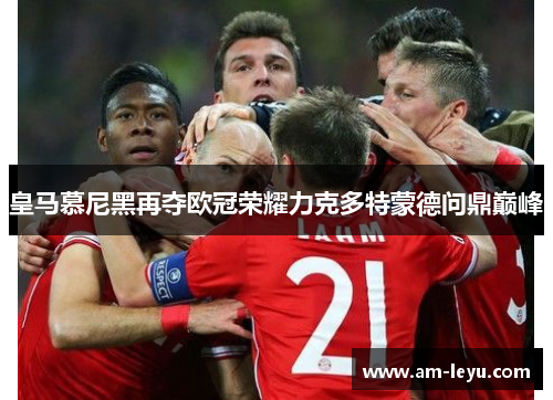 皇马慕尼黑再夺欧冠荣耀力克多特蒙德问鼎巅峰 皇马慕尼黑再夺欧冠荣耀力克多特蒙德问鼎巅峰