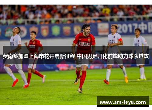 费南多加盟上海申花开启新征程 中国男足归化前锋助力球队进攻