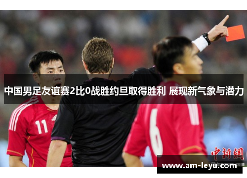 中国男足友谊赛2比0战胜约旦取得胜利 展现新气象与潜力